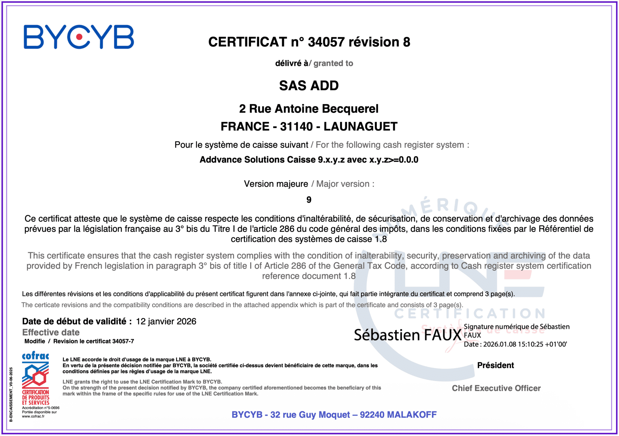 CERTIFICAT n° 34057 révision 8 délivré à / granted to SAS ADD 2 Rue Antoine Becquerel FRANCE - 31140 - LAUNAGUET Pour le système de caisse suivant / For the following cash register system : Addvance Solutions Caisse 9.x.y.z avec x.y.z>=0.0.0 Version majeure / Major version : 9 Ce certificat atteste que le système de caisse respecte les conditions d'inaltérabilité, de sécurisation, de conservation et d'archivage des données prévues par la législation française au 3° bis du Titre I de l'article 286 du code général des impôts, dans les conditions fixées par le Référentiel de certification des systèmes de caisse 1.8 This certificate ensures that the cash register system complies with the condition of inalterability, security, preservation and archiving of the data provided by French legislation in paragraph 3° bis of title I of Article 286 of the General Tax Code, according to Cash register system certification reference document 1.8 Les différentes révisions et les conditions d'applicabilité du présent certificat figurent dans l'annexe ci-jointe, qui fait partie intégrante du certificat et comprend 3 page(s). The certicate revisions and the compatibility conditions are described in the attached appendix which is part of the certificate and consists of 3 page(s). Date de début de validité : Effective date Modifie / Revision le certificat 34057-7 12 janvier 2026 Président B-ENCAISSEMENT_V0-06-2025 Le LNE accorde le droit d'usage de la marque LNE à BYCYB. En vertu de la présente décision notifiée par BYCYB, la société certifiée ci-dessus devient bénéficiaire de cette marque, dans les conditions définies par les règles d’usage de la marque LNE. LNE grants the right to use the LNE Certification Mark to BYCYB. On the strength of the present decision notified by BYCYB, the company certified aforementioned becomes the beneficiary of this mark within the frame of the specific rules for use of the LNE Certification Mark. Chief Executive Officer Accréditation n°5-0696 Portée disponible sur www.cofrac.fr BYCYB - 32 rue Guy Moquet – 92240 MALAKOFF